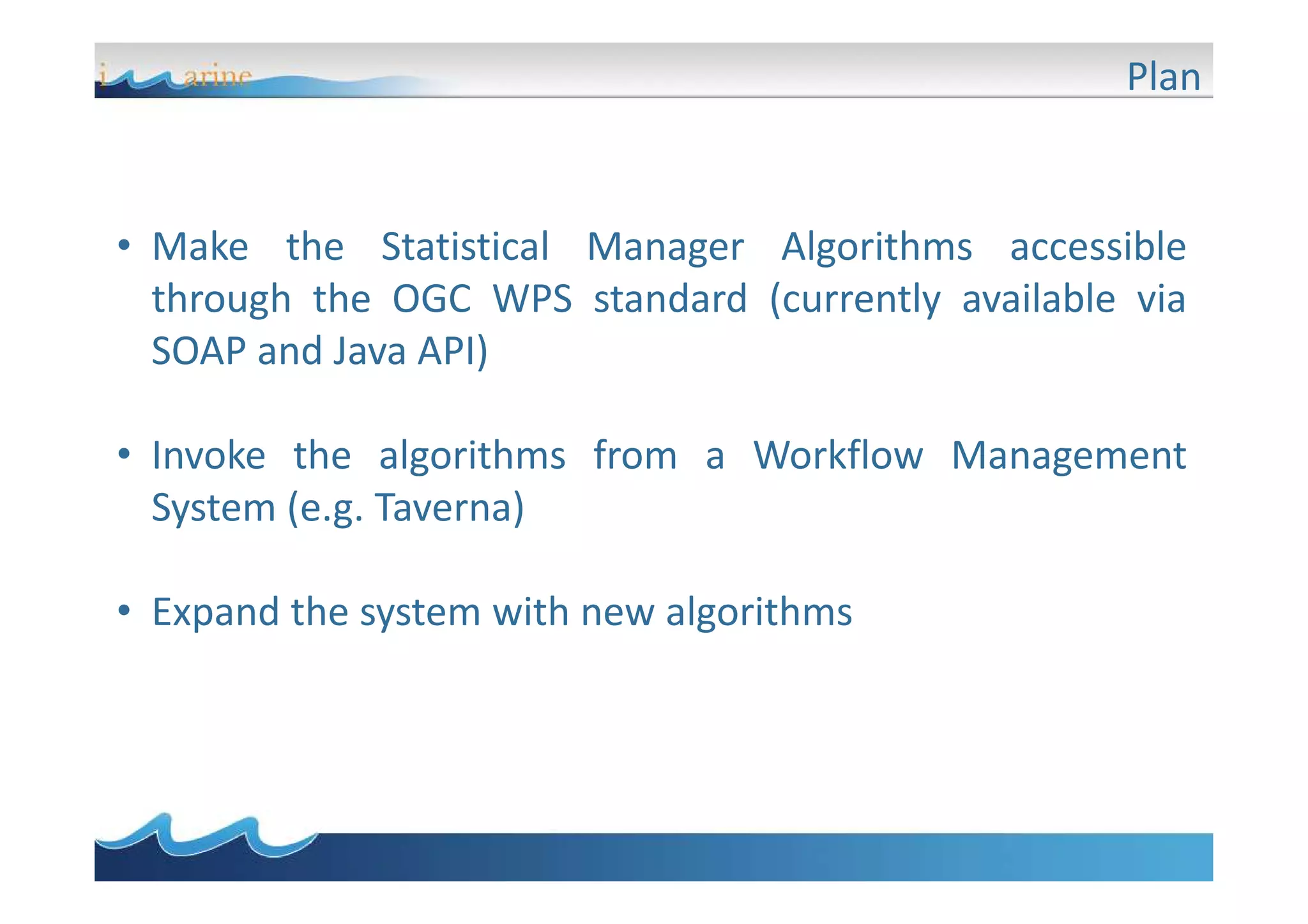 Plan

• Make the Statistical Manager Algorithms accessible
through the OGC WPS standard (currently available via
SOAP and Java API)
• Invoke the algorithms from a Workflow Management
System (e.g. Taverna)
• Expand the system with new algorithms

 