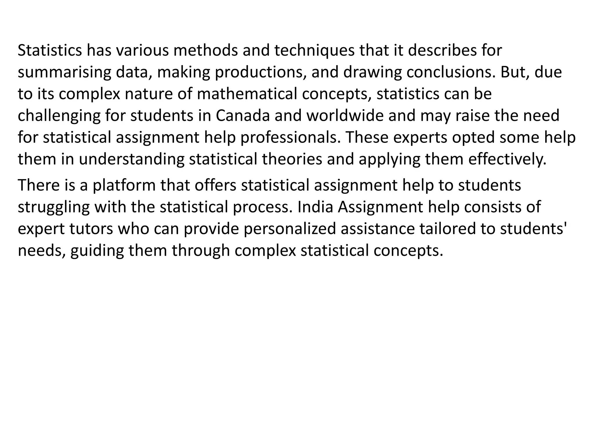 Statistics has various methods and techniques that it describes for
summarising data, making productions, and drawing conclusions. But, due
to its complex nature of mathematical concepts, statistics can be
challenging for students in Canada and worldwide and may raise the need
for statistical assignment help professionals. These experts opted some help
them in understanding statistical theories and applying them effectively.
There is a platform that offers statistical assignment help to students
struggling with the statistical process. India Assignment help consists of
expert tutors who can provide personalized assistance tailored to students'
needs, guiding them through complex statistical concepts.
 