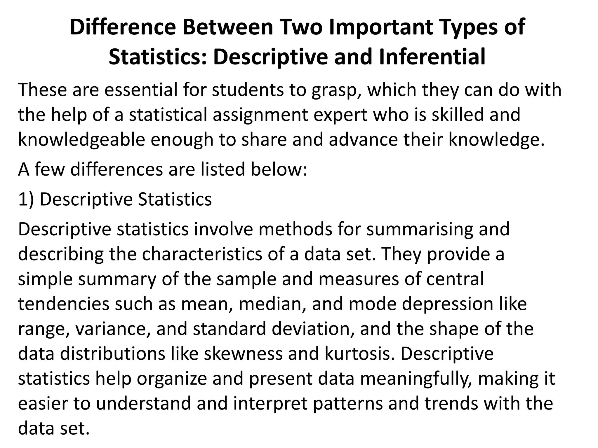 Difference Between Two Important Types of
Statistics: Descriptive and Inferential
These are essential for students to grasp, which they can do with
the help of a statistical assignment expert who is skilled and
knowledgeable enough to share and advance their knowledge.
A few differences are listed below:
1) Descriptive Statistics
Descriptive statistics involve methods for summarising and
describing the characteristics of a data set. They provide a
simple summary of the sample and measures of central
tendencies such as mean, median, and mode depression like
range, variance, and standard deviation, and the shape of the
data distributions like skewness and kurtosis. Descriptive
statistics help organize and present data meaningfully, making it
easier to understand and interpret patterns and trends with the
data set.
 