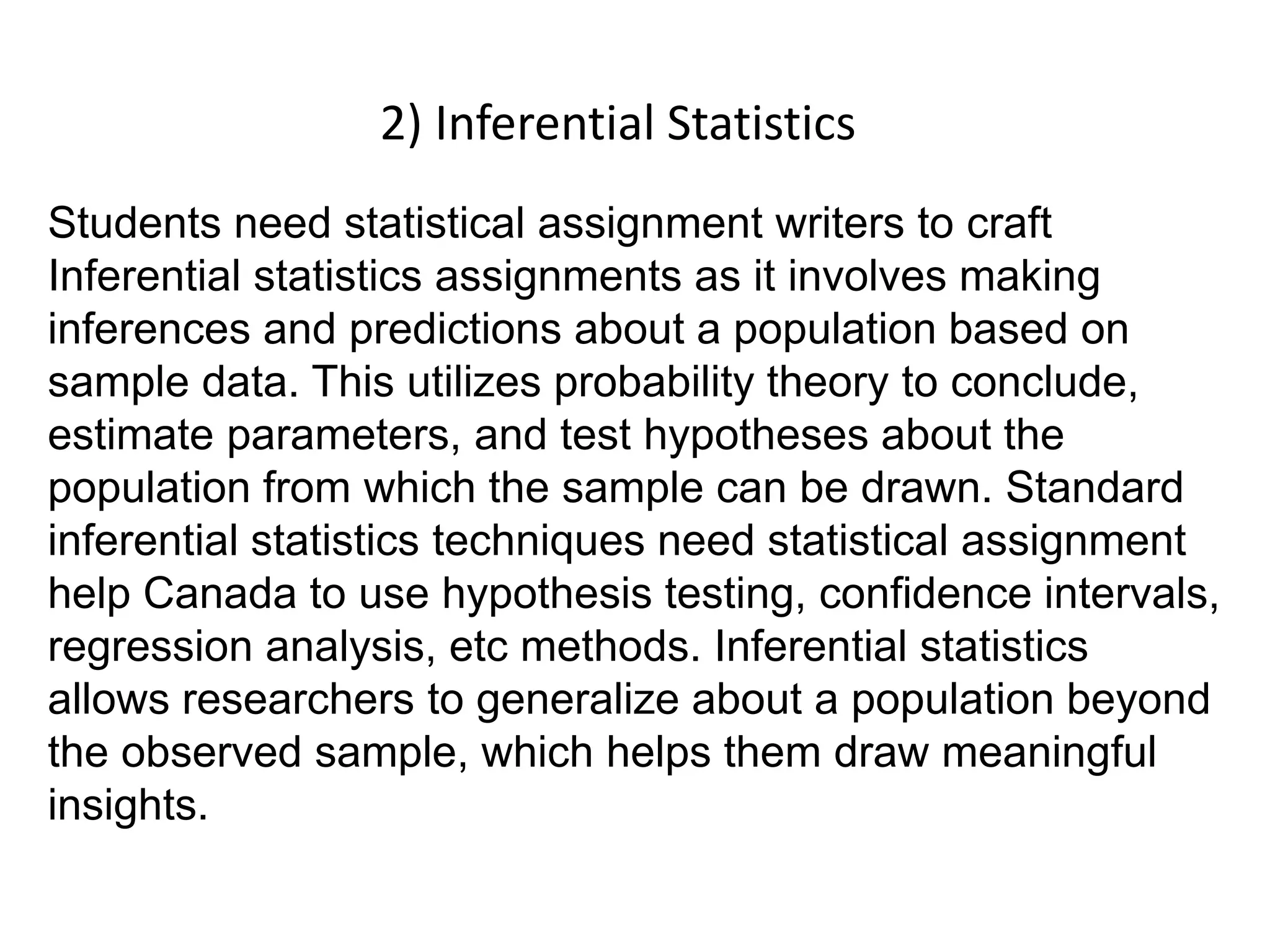 2) Inferential Statistics
Students need statistical assignment writers to craft
Inferential statistics assignments as it involves making
inferences and predictions about a population based on
sample data. This utilizes probability theory to conclude,
estimate parameters, and test hypotheses about the
population from which the sample can be drawn. Standard
inferential statistics techniques need statistical assignment
help Canada to use hypothesis testing, confidence intervals,
regression analysis, etc methods. Inferential statistics
allows researchers to generalize about a population beyond
the observed sample, which helps them draw meaningful
insights.
 