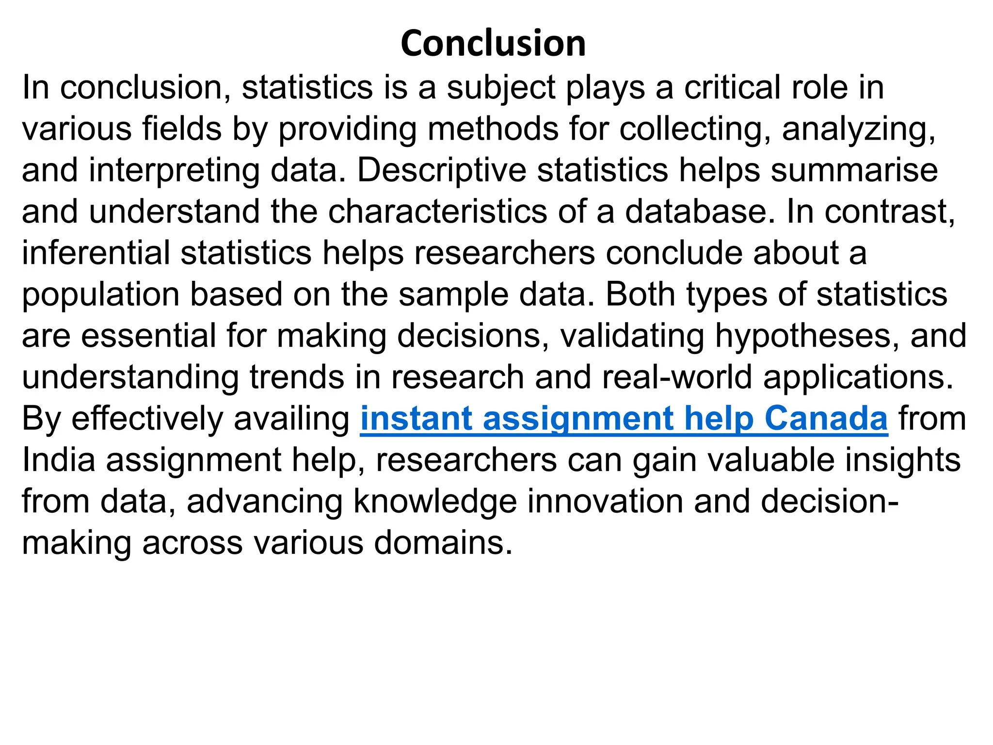 Conclusion
In conclusion, statistics is a subject plays a critical role in
various fields by providing methods for collecting, analyzing,
and interpreting data. Descriptive statistics helps summarise
and understand the characteristics of a database. In contrast,
inferential statistics helps researchers conclude about a
population based on the sample data. Both types of statistics
are essential for making decisions, validating hypotheses, and
understanding trends in research and real-world applications.
By effectively availing instant assignment help Canada from
India assignment help, researchers can gain valuable insights
from data, advancing knowledge innovation and decision-
making across various domains.
 