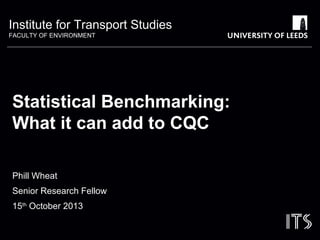 Institute for Transport Studies
FACULTY OF ENVIRONMENT
Statistical Benchmarking:
What it can add to CQC
Phill Wheat
Senior Research Fellow
15th
October 2013
 