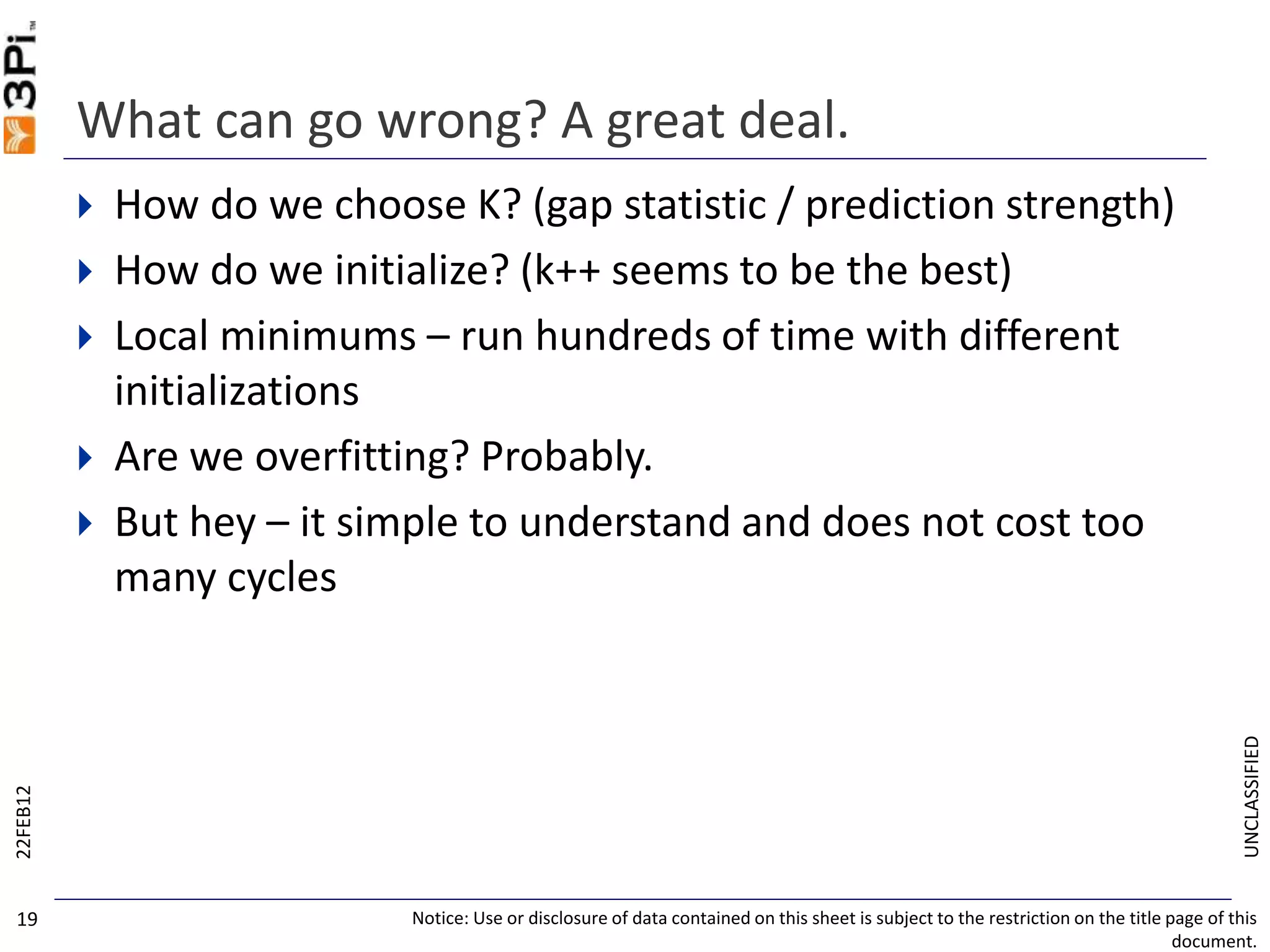 UNCLASSIFIED
What can go wrong? A great deal.
 How do we choose K? (gap statistic / prediction strength)
 How do we initialize? (k++ seems to be the best)
 Local minimums – run hundreds of time with different
initializations
 Are we overfitting? Probably.
 But hey – it simple to understand and does not cost too
many cycles
22FEB12
Notice: Use or disclosure of data contained on this sheet is subject to the restriction on the title page of this
document.
19
 