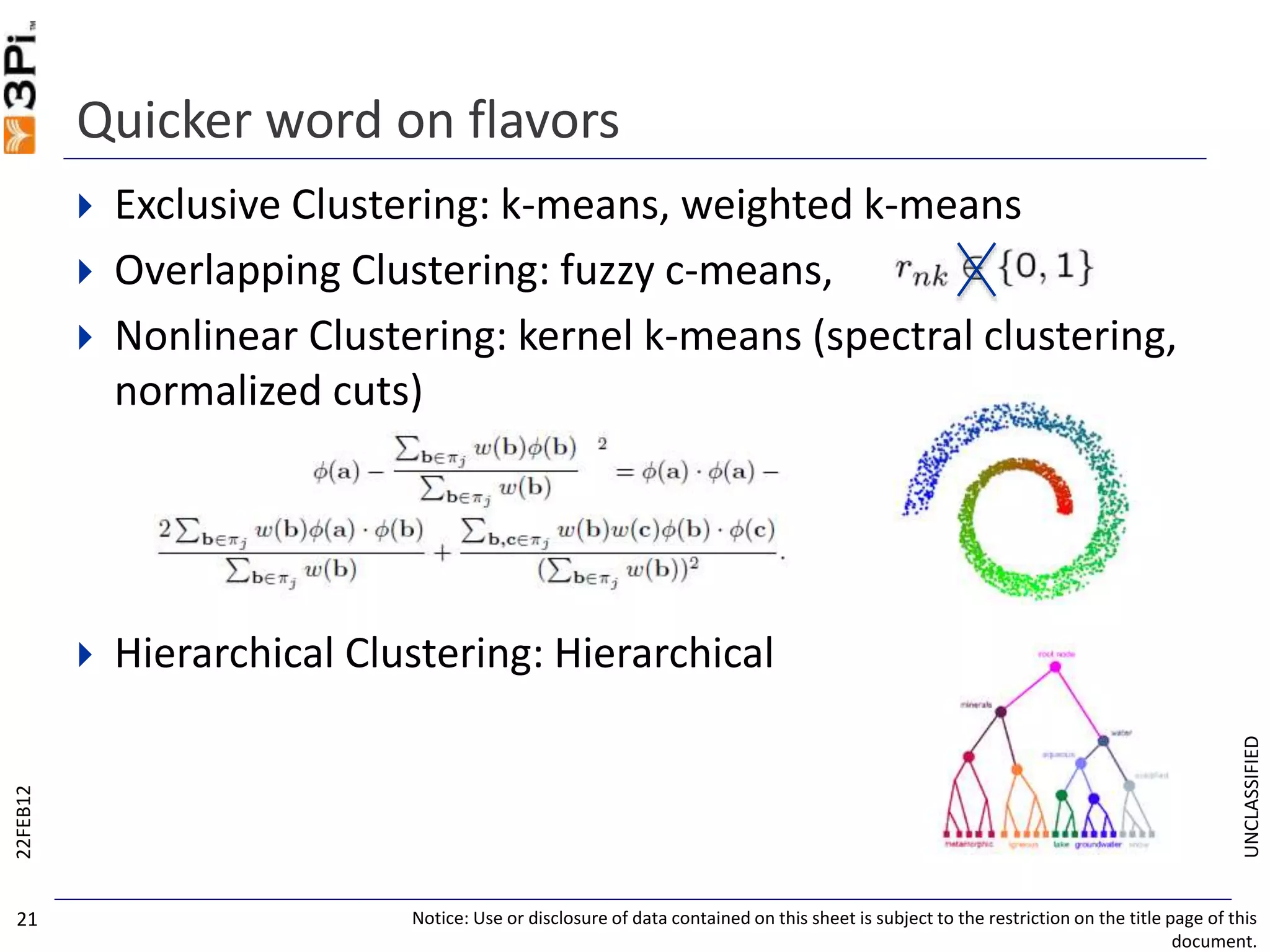 UNCLASSIFIED
 Exclusive Clustering: k-means, weighted k-means
 Overlapping Clustering: fuzzy c-means,
 Nonlinear Clustering: kernel k-means (spectral clustering,
normalized cuts)
 Hierarchical Clustering: Hierarchical
Quicker word on flavors
22FEB12
Notice: Use or disclosure of data contained on this sheet is subject to the restriction on the title page of this
document.
21
 