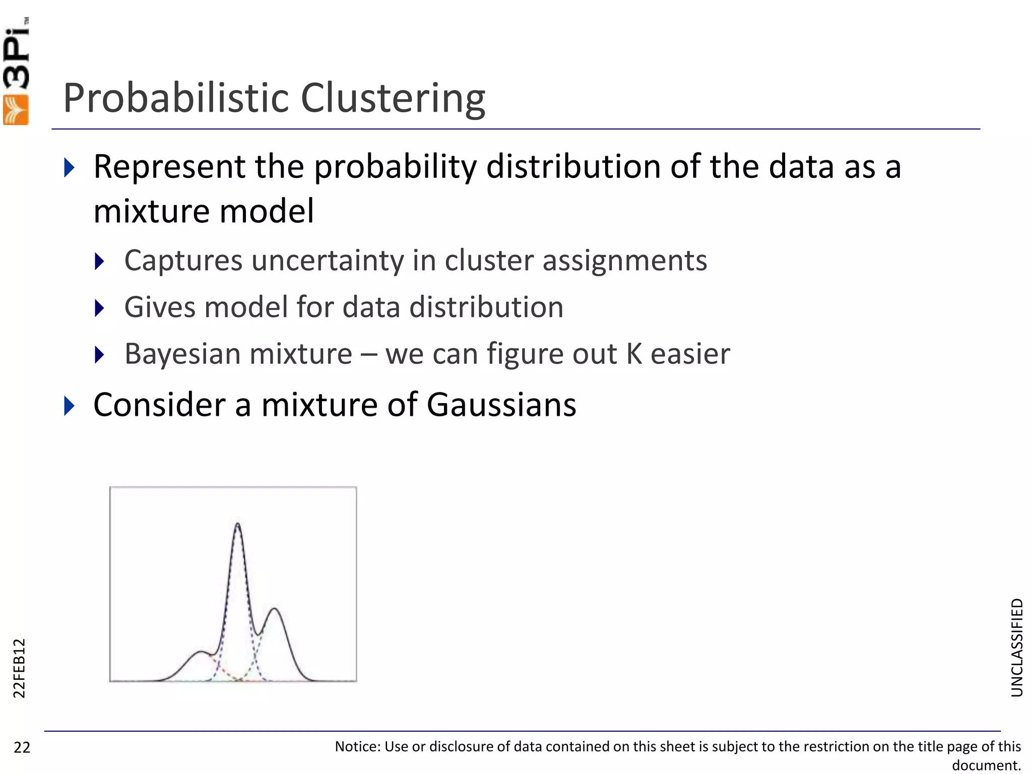 UNCLASSIFIED
Probabilistic Clustering
 Represent the probability distribution of the data as a
mixture model
 Captures uncertainty in cluster assignments
 Gives model for data distribution
 Bayesian mixture – we can figure out K easier
 Consider a mixture of Gaussians
22FEB12
Notice: Use or disclosure of data contained on this sheet is subject to the restriction on the title page of this
document.
22
 