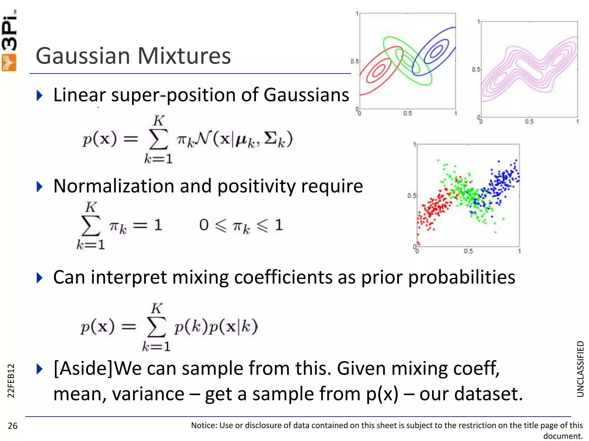 UNCLASSIFIED
Gaussian Mixtures
 Linear super-position of Gaussians
 Normalization and positivity require
 Can interpret mixing coefficients as prior probabilities
 [Aside]We can sample from this. Given mixing coeff,
mean, variance – get a sample from p(x) – our dataset.
22FEB12
Notice: Use or disclosure of data contained on this sheet is subject to the restriction on the title page of this
document.
26
 