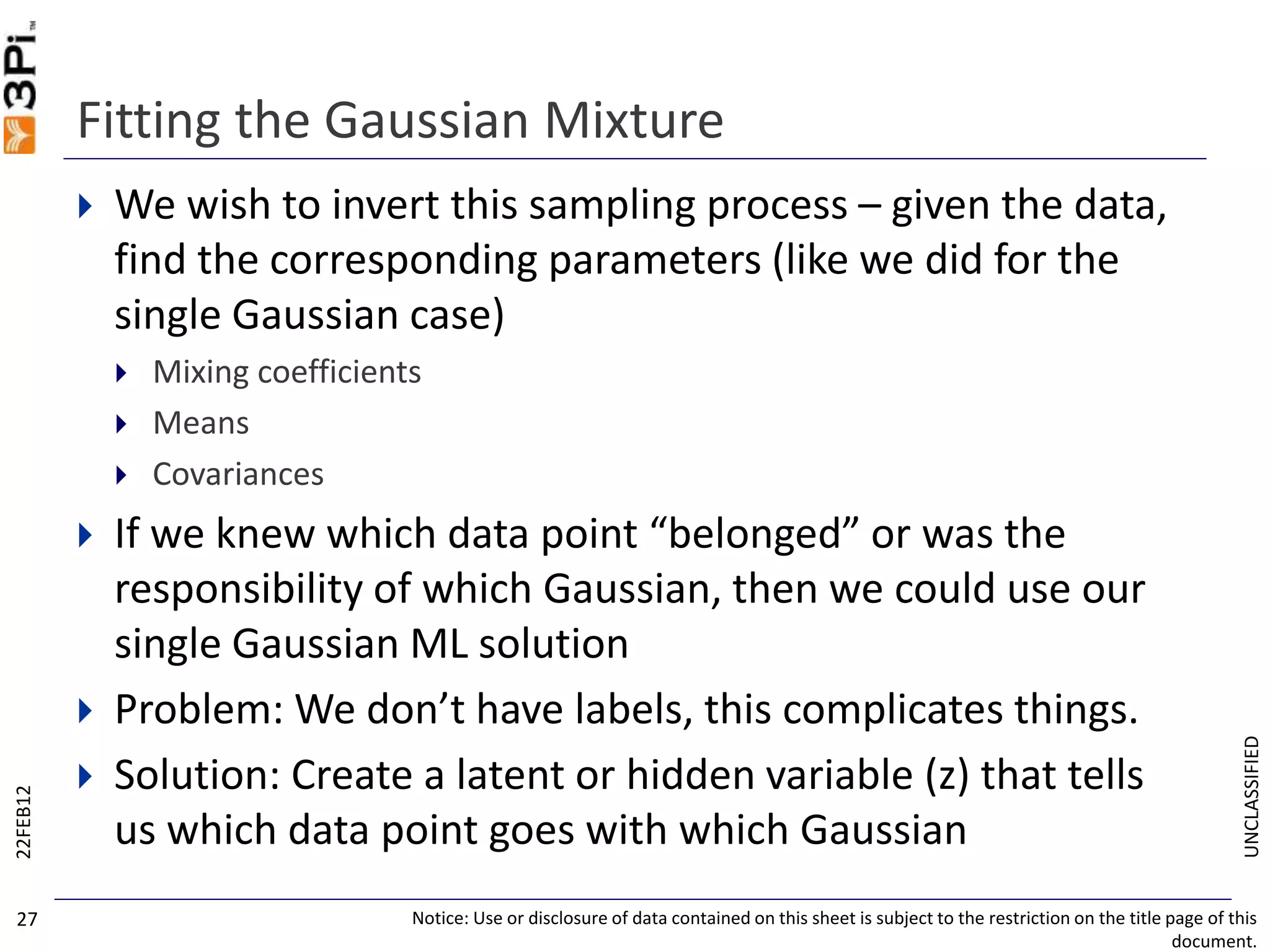 UNCLASSIFIED
Fitting the Gaussian Mixture
 We wish to invert this sampling process – given the data,
find the corresponding parameters (like we did for the
single Gaussian case)
 Mixing coefficients
 Means
 Covariances
 If we knew which data point “belonged” or was the
responsibility of which Gaussian, then we could use our
single Gaussian ML solution
 Problem: We don’t have labels, this complicates things.
 Solution: Create a latent or hidden variable (z) that tells
us which data point goes with which Gaussian
22FEB12
Notice: Use or disclosure of data contained on this sheet is subject to the restriction on the title page of this
document.
27
 