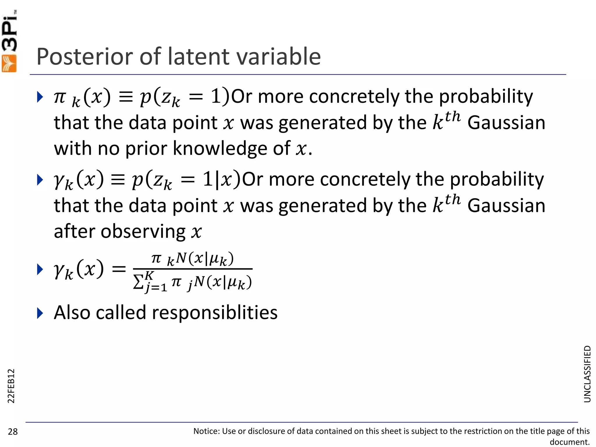 UNCLASSIFIED
Posterior of latent variable
 𝜋 𝑘(𝑥) ≡ 𝑝 𝑧 𝑘 = 1 Or more concretely the probability
that the data point 𝑥 was generated by the 𝑘 𝑡ℎ Gaussian
with no prior knowledge of 𝑥.
 𝛾 𝑘 𝑥 ≡ 𝑝 𝑧 𝑘 = 1|𝑥 Or more concretely the probability
that the data point 𝑥 was generated by the 𝑘 𝑡ℎ
Gaussian
after observing 𝑥
 𝛾 𝑘 𝑥 =
𝜋 𝑘 𝑁(𝑥|𝜇 𝑘)
𝑗=1
𝐾 𝜋 𝑗 𝑁(𝑥|𝜇 𝑘)
 Also called responsiblities
22FEB12
Notice: Use or disclosure of data contained on this sheet is subject to the restriction on the title page of this
document.
28
 
