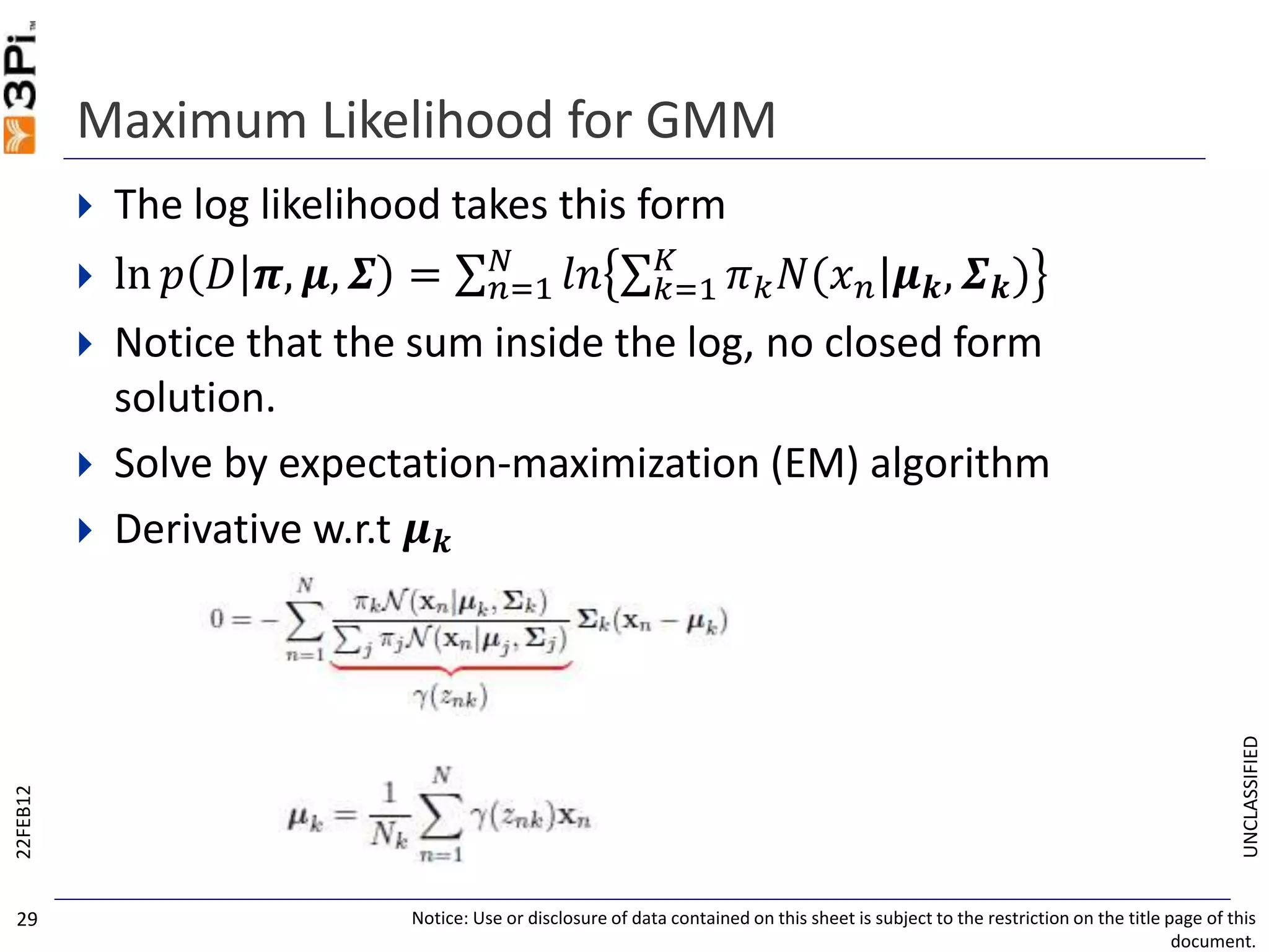 UNCLASSIFIED
Maximum Likelihood for GMM
 The log likelihood takes this form
 ln 𝑝 𝐷 𝝅, 𝝁, 𝜮 = 𝑛=1
𝑁
𝑙𝑛 𝑘=1
𝐾
𝜋 𝑘 𝑁(𝑥 𝑛|𝝁 𝒌, 𝜮 𝒌)
 Notice that the sum inside the log, no closed form
solution.
 Solve by expectation-maximization (EM) algorithm
 Derivative w.r.t 𝝁 𝒌
22FEB12
Notice: Use or disclosure of data contained on this sheet is subject to the restriction on the title page of this
document.
29
 