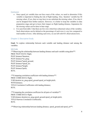 8
Conclusion
• Since speed_air variable does not have most of the values, we need to determine if this
variable is important to finding the risk of flight landing. Also, ‘duration’ variable has 50
missing values. If yes, then we may have to use substitute the missing values. If no, then it
can be dropped from further analysis. However, it is better to keep the variables in data
preparation stage and get to know their impact on flight landing distance. Imputation for
the missing values can be done in later stage.
• It is seen from table 1 that there are few rows which have abnormal values of the variables.
Such observations can be deleted as the percentage of such rows is very low compared to
total number of rows. After deleting such rows, we are left with 831 observations/rows.
Chapter 2: Descriptive Study
Goal: To explore relationship between each variable and landing distance and among the
variables.
SAS Code
/**Observing the relationship between landing distance and each variable using plots**/
PROC PLOT DATA=flight;
PLOT distance*duration;
PLOT distance*no_pasg;
PLOT distance*speed_ground;
PLOT distance*speed_air;
PLOT distance*height;
PLOT distance*pitch;
RUN;
/**Computing correlation coefficient with landing distance**/
PROC CORR DATA=flight;
VAR duration no_pasg speed_ground speed_air height pitch;
WITH distance;
TITLE Correlation Coefficients with landing distance;
RUN;
/**Computing the correlation coefficient for all pairs of variables**/
PROC CORR DATA=flight;
VAR distance duration no_pasg speed_ground speed_air height pitch;
TITLE Pairwise Correlation Coefficients;
RUN;
/**Observing relationship between landing distance, speed_ground and speed_air**/
 