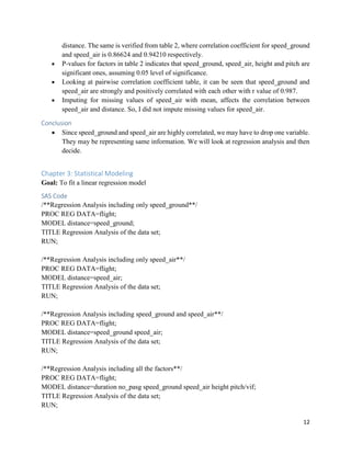 12
distance. The same is verified from table 2, where correlation coefficient for speed_ground
and speed_air is 0.86624 and 0.94210 respectively.
• P-values for factors in table 2 indicates that speed_ground, speed_air, height and pitch are
significant ones, assuming 0.05 level of significance.
• Looking at pairwise correlation coefficient table, it can be seen that speed_ground and
speed_air are strongly and positively correlated with each other with r value of 0.987.
• Imputing for missing values of speed_air with mean, affects the correlation between
speed_air and distance. So, I did not impute missing values for speed_air.
Conclusion
• Since speed_ground and speed_air are highly correlated, we may have to drop one variable.
They may be representing same information. We will look at regression analysis and then
decide.
Chapter 3: Statistical Modeling
Goal: To fit a linear regression model
SAS Code
/**Regression Analysis including only speed_ground**/
PROC REG DATA=flight;
MODEL distance=speed_ground;
TITLE Regression Analysis of the data set;
RUN;
/**Regression Analysis including only speed_air**/
PROC REG DATA=flight;
MODEL distance=speed_air;
TITLE Regression Analysis of the data set;
RUN;
/**Regression Analysis including speed_ground and speed_air**/
PROC REG DATA=flight;
MODEL distance=speed_ground speed_air;
TITLE Regression Analysis of the data set;
RUN;
/**Regression Analysis including all the factors**/
PROC REG DATA=flight;
MODEL distance=duration no_pasg speed_ground speed_air height pitch/vif;
TITLE Regression Analysis of the data set;
RUN;
 