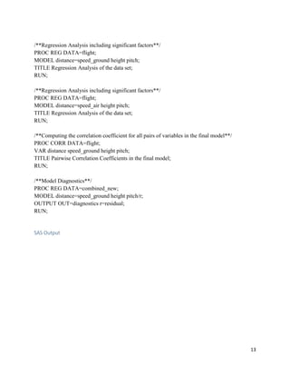 13
/**Regression Analysis including significant factors**/
PROC REG DATA=flight;
MODEL distance=speed_ground height pitch;
TITLE Regression Analysis of the data set;
RUN;
/**Regression Analysis including significant factors**/
PROC REG DATA=flight;
MODEL distance=speed_air height pitch;
TITLE Regression Analysis of the data set;
RUN;
/**Computing the correlation coefficient for all pairs of variables in the final model**/
PROC CORR DATA=flight;
VAR distance speed_ground height pitch;
TITLE Pairwise Correlation Coefficients in the final model;
RUN;
/**Model Diagnostics**/
PROC REG DATA=combined_new;
MODEL distance=speed_ground height pitch/r;
OUTPUT OUT=diagnostics r=residual;
RUN;
SAS Output
 