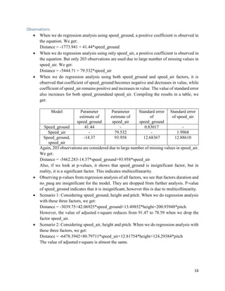 16
Observations
• When we do regression analysis using speed_ground, a positive coefficient is observed in
the equation. We get:
Distance = -1773.941 + 41.44*speed_ground
• When we do regression analysis using only speed_air, a positive coefficient is observed in
the equation. But only 203 observations are used due to large number of missing values in
speed_air. We get:
Distance = -5444.71 + 79.532*speed_air
• When we do regression analysis using both speed_ground and speed_air factors, it is
observed that coefficient of speed_ground becomes negative and decreases in value, while
coefficient of speed_air remains positive and increases in value. The value of standard error
also increases for both speed_groundand speed_air. Compiling the results in a table, we
get:
Model Parameter
estimate of
speed_ground
Parameter
estimate of
speed_air
Standard error
of
speed_ground
Standard error
of speed_air
Speed_ground 41.44 - 0.83017 -
Speed_air - 79.532 - 1.9968
Speed_ground,
speed_air
-14.37 93.958 12.68367 12.88610
Again, 203 observations are considered due to large number of missing values in speed_air.
We get:
Distance = -5462.283-14.37*speed_ground+93.958*speed_air
Also, if we look at p-values, it shows that speed_ground is insignificant factor, but in
reality, it is a significant factor. This indicates multicollinearity.
• Observing p-values from regression analysis of all factors, we see that factors duration and
no_pasg are insignificant for the model. They are dropped from further analysis. P-value
of speed_ground indicates that it is insignificant, however this is due to multicollinearity.
• Scenario 1: Considering speed_ground, height and pitch. When we do regression analysis
with these three factors, we get:
Distance = -3039.75+42.06925*speed_ground+13.49852*height+200.93948*pitch
However, the value of adjusted r-square reduces from 91.47 to 78.59 when we drop the
factor speed_air.
• Scenario 2: Considering speed_air, height and pitch. When we do regression analysis with
these three factors, we get:
Distance = -6478.3942+80.79711*speed_air+12.81754*height+124.29384*pitch
The value of adjusted r-square is almost the same.
 