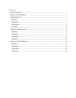 Contents
Executive Summary....................................................................................................................................i
Chapter 1: Data Preparation.....................................................................................................................1
Variable dictionary....................................................................................................................................1
SAS Code ...............................................................................................................................................1
SAS Output............................................................................................................................................4
Observations.........................................................................................................................................7
Conclusion.............................................................................................................................................8
Chapter 2: Descriptive Study ....................................................................................................................8
SAS Code ...............................................................................................................................................8
SAS Output............................................................................................................................................9
Observations.......................................................................................................................................11
Conclusion...........................................................................................................................................12
Chapter 3: Statistical Modeling...............................................................................................................12
SAS Code .............................................................................................................................................12
SAS Output..........................................................................................................................................13
Observations.......................................................................................................................................16
Conclusion...........................................................................................................................................17
 