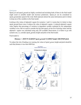 17
Conclusion
Speed_air and speed_ground are highly correlated and including both of them in the final model
might result in unstable model and incorrect predictions. Speed_air can be considered as
speed_ground plus speed of the wind. Both represent almost the same information and it is better
to drop one of the variables in the final model.
Looking at the values of adjusted r-square for scenarios 1 and 2, it seems that it is better to drop
speed_ground factor since it reduces the value of adjusted r-square. A reduced adjusted r-square
value implies that percentage of variation in dependent variable explained by the independent
variables is less. But we need to consider the fact that speed_air has lot of missing values and the
adjusted r- square was calculated using only 203 available observations. It is better to go with
scenario one, i.e, consider speed_ground, height and pitch in the final model.
Final model is:
Distance = -3039.75+42.06925*speed_ground+13.49852*height+200.93948*pitch
To reduce the risk of landing over running, the values of speed_groun, height and pitch should be
such that distance is less than 6000 feet.
 