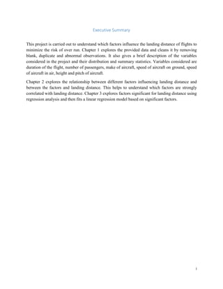 i
Executive Summary
This project is carried out to understand which factors influence the landing distance of flights to
minimize the risk of over run. Chapter 1 explores the provided data and cleans it by removing
blank, duplicate and abnormal observations. It also gives a brief description of the variables
considered in the project and their distribution and summary statistics. Variables considered are
duration of the flight, number of passengers, make of aircraft, speed of aircraft on ground, speed
of aircraft in air, height and pitch of aircraft.
Chapter 2 explores the relationship between different factors influencing landing distance and
between the factors and landing distance. This helps to understand which factors are strongly
correlated with landing distance. Chapter 3 explores factors significant for landing distance using
regression analysis and then fits a linear regression model based on significant factors.
 