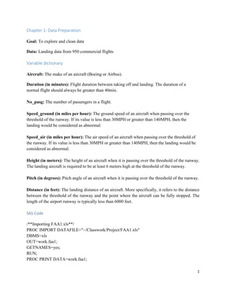 1
Chapter 1: Data Preparation
Goal: To explore and clean data
Data: Landing data from 950 commercial flights
Variable dictionary
Aircraft: The make of an aircraft (Boeing or Airbus).
Duration (in minutes): Flight duration between taking off and landing. The duration of a
normal flight should always be greater than 40min.
No_pasg: The number of passengers in a flight.
Speed_ground (in miles per hour): The ground speed of an aircraft when passing over the
threshold of the runway. If its value is less than 30MPH or greater than 140MPH, then the
landing would be considered as abnormal.
Speed_air (in miles per hour): The air speed of an aircraft when passing over the threshold of
the runway. If its value is less than 30MPH or greater than 140MPH, then the landing would be
considered as abnormal.
Height (in meters): The height of an aircraft when it is passing over the threshold of the runway.
The landing aircraft is required to be at least 6 meters high at the threshold of the runway.
Pitch (in degrees): Pitch angle of an aircraft when it is passing over the threshold of the runway.
Distance (in feet): The landing distance of an aircraft. More specifically, it refers to the distance
between the threshold of the runway and the point where the aircraft can be fully stopped. The
length of the airport runway is typically less than 6000 feet.
SAS Code
/**Importing FAA1.xls**/
PROC IMPORT DATAFILE="~/Classwork/Project/FAA1.xls"
DBMS=xls
OUT=work.faa1;
GETNAMES=yes;
RUN;
PROC PRINT DATA=work.faa1;
 