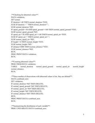 3
/**Checking for abnormal values**/
DATA validation;
SET sorted;
IF duration>=40 THEN normal_duration='YES';
ELSE IF duration = ' ' THEN normal_duration=' ';
ELSE normal_duration='NO';
IF speed_ground>=30 AND speed_ground<=140 THEN normal_speed_ground='YES';
ELSE normal_speed_ground='NO';
IF speed_air>=30 AND speed_air<=140 THEN normal_speed_air='YES';
ELSE IF speed_air=' ' THEN normal_speed_air=' ';
ELSE normal_speed_air='NO';
IF height>=6 THEN normal_height='YES';
ELSE normal_height='NO';
IF distance<6000 THEN normal_distance='YES';
ELSE normal_distance='NO';
RUN;
PROC PRINT DATA=validation;
RUN;
/**Counting abnormal values**/
PROC FREQ DATA=validation;
TABLE normal_duration normal_speed_ground normal_speed_air normal_height
normal_distance;
RUN;
/**Since number of observations with abnormal values is low, they are deleted**/
DATA combined_new;
SET validation;
IF normal_duration='NO' THEN DELETE;
IF normal_speed_ground='NO' THEN DELETE;
IF normal_speed_air='NO' THEN DELETE;
IF normal_height='NO' THEN DELETE;
IF normal_distance='NO' THEN DELETE;
RUN;
PROC PRINT DATA=combined_new;
RUN;
/**Summarizing the distribution of each variable**/
PROC UNIVARIATE DATA=combined_new;
 