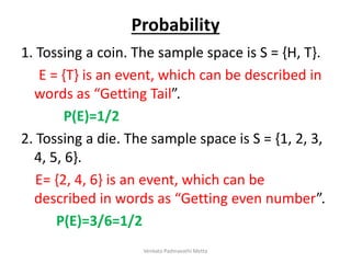 Probability
1. Tossing a coin. The sample space is S = {H, T}.
E = {T} is an event, which can be described in
words as “Getting Tail”.
P(E)=1/2
2. Tossing a die. The sample space is S = {1, 2, 3,
4, 5, 6}.
E= {2, 4, 6} is an event, which can be
described in words as “Getting even number”.
P(E)=3/6=1/2
Venkata Padmavathi Metta
 