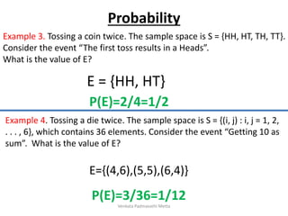 Example 3. Tossing a coin twice. The sample space is S = {HH, HT, TH, TT}.
Consider the event “The first toss results in a Heads”.
What is the value of E?
E = {HH, HT}
Example 4. Tossing a die twice. The sample space is S = {(i, j) : i, j = 1, 2,
. . . , 6}, which contains 36 elements. Consider the event “Getting 10 as
sum”. What is the value of E?
E={(4,6),(5,5),(6,4)}
Probability
P(E)=2/4=1/2
P(E)=3/36=1/12
Venkata Padmavathi Metta
 