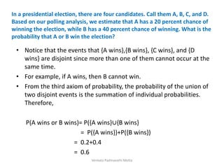 In a presidential election, there are four candidates. Call them A, B, C, and D.
Based on our polling analysis, we estimate that A has a 20 percent chance of
winning the election, while B has a 40 percent chance of winning. What is the
probability that A or B win the election?
• Notice that the events that {A wins},{B wins}, {C wins}, and {D
wins} are disjoint since more than one of them cannot occur at the
same time.
• For example, if A wins, then B cannot win.
• From the third axiom of probability, the probability of the union of
two disjoint events is the summation of individual probabilities.
Therefore,
P(A wins or B wins)= P({A wins}∪{B wins}
= P({A wins})+P({B wins})
= 0.2+0.4
= 0.6
Venkata Padmavathi Metta
 
