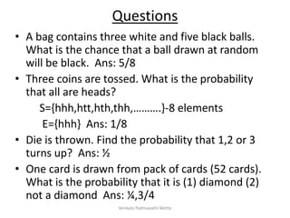 Questions
• A bag contains three white and five black balls.
What is the chance that a ball drawn at random
will be black. Ans: 5/8
• Three coins are tossed. What is the probability
that all are heads?
S={hhh,htt,hth,thh,……….}-8 elements
E={hhh} Ans: 1/8
• Die is thrown. Find the probability that 1,2 or 3
turns up? Ans: ½
• One card is drawn from pack of cards (52 cards).
What is the probability that it is (1) diamond (2)
not a diamond Ans: ¼,3/4
Venkata Padmavathi Metta
 
