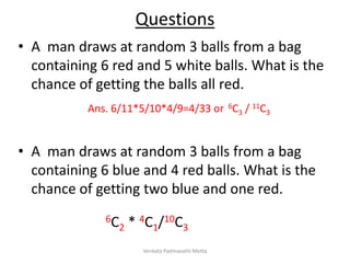 Questions
• A man draws at random 3 balls from a bag
containing 6 red and 5 white balls. What is the
chance of getting the balls all red.
• A man draws at random 3 balls from a bag
containing 6 blue and 4 red balls. What is the
chance of getting two blue and one red.
Ans. 6/11*5/10*4/9=4/33 or 6C3 / 11C3
6C2 * 4C1/10C3
Venkata Padmavathi Metta
 