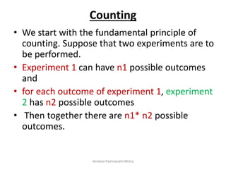 Counting
• We start with the fundamental principle of
counting. Suppose that two experiments are to
be performed.
• Experiment 1 can have n1 possible outcomes
and
• for each outcome of experiment 1, experiment
2 has n2 possible outcomes
• Then together there are n1* n2 possible
outcomes.
Venkata Padmavathi Metta
 