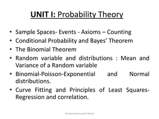 UNIT I: Probability Theory
• Sample Spaces- Events - Axioms – Counting
• Conditional Probability and Bayes’ Theorem
• The Binomial Theorem
• Random variable and distributions : Mean and
Variance of a Random variable
• Binomial-Poisson-Exponential and Normal
distributions.
• Curve Fitting and Principles of Least Squares-
Regression and correlation.
Venkata Padmavathi Metta
 