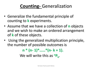 Counting- Generalization
• Generalize the fundamental principle of
counting to k experiments.
• Assume that we have a collection of n objects
and we wish to make an ordered arrangement
of k of these objects.
• Using the generalized multiplication principle,
the number of possible outcomes is
n * (n- 1)*……*(n- k + 1).
We will write this as nPk.
Venkata Padmavathi Metta
 