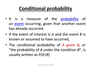 Conditional probability
• It is a measure of the probability of
an event occurring, given that another event
has already occurred.
• If the event of interest is A and the event B is
known or assumed to have occurred,
• The conditional probability of A given B, or
"the probability of A under the condition B", is
usually written as P(A|B)
Venkata Padmavathi Metta
 