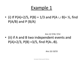 Example 1
• (i) If P(A)=2/5, P(B) = 1/3 and P(A  B)= ½, find
P(A/B) and P (B/A)
• (ii) if A and B two independent events and
P(A)=2/3, P(B) =3/5, find P(AB).
Ans: (i) 7/10, 7/12
Ans: (ii) 13/15
Venkata Padmavathi Metta
 