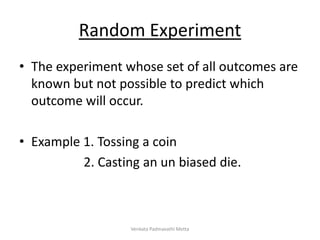 Random Experiment
• The experiment whose set of all outcomes are
known but not possible to predict which
outcome will occur.
• Example 1. Tossing a coin
2. Casting an un biased die.
Venkata Padmavathi Metta
 