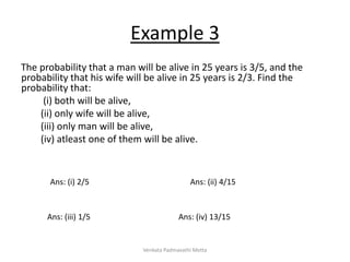 Example 3
The probability that a man will be alive in 25 years is 3/5, and the
probability that his wife will be alive in 25 years is 2/3. Find the
probability that:
(i) both will be alive,
(ii) only wife will be alive,
(iii) only man will be alive,
(iv) atleast one of them will be alive.
Ans: (i) 2/5 Ans: (ii) 4/15
Ans: (iii) 1/5 Ans: (iv) 13/15
Venkata Padmavathi Metta
 