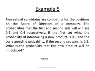 Example 5
Two sets of candidates are competing for the positions
on the Board of Directors of a company. The
probabilities that the first and second sets will win are
0.6 and 0.4 respectively. If the first set wins, the
probability of introducing a new product is 0.8 and the
corresponding probability, if the second set wins, is 0.3.
What is the probability that the new product will be
introduced?
Ans: 0.6
Venkata Padmavathi Metta
 
