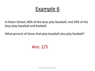 In Exton School, 60% of the boys play baseball, and 24% of the
boys play baseball and football.
What percent of those that play baseball also play football?
Ans: 2/5
Example 6
Venkata Padmavathi Metta
 