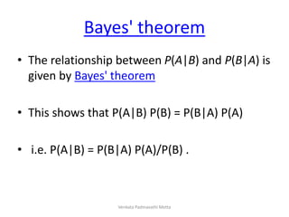 Bayes' theorem
• The relationship between P(A|B) and P(B|A) is
given by Bayes' theorem
• This shows that P(A|B) P(B) = P(B|A) P(A)
• i.e. P(A|B) = P(B|A) P(A)/P(B) .
Venkata Padmavathi Metta
 