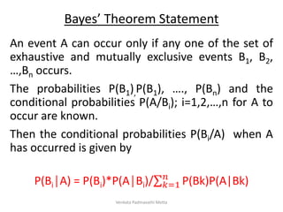 Bayes’ Theorem Statement
An event A can occur only if any one of the set of
exhaustive and mutually exclusive events B1, B2,
…,Bn occurs.
The probabilities P(B1),P(B1), …., P(Bn) and the
conditional probabilities P(A/Bi); i=1,2,…,n for A to
occur are known.
Then the conditional probabilities P(Bi/A) when A
has occurred is given by
P(Bi│A) = P(Bi)*P(A│Bi)/ 𝑘=1
𝑛
P(Bk)P(A|Bk)
Venkata Padmavathi Metta
 