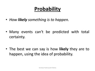 Probability
• How likely something is to happen.
• Many events can't be predicted with total
certainty.
• The best we can say is how likely they are to
happen, using the idea of probability.
Venkata Padmavathi Metta
 
