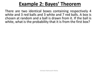 There are two identical boxes containing respectively 4
white and 3 red balls and 3 white and 7 red balls. A box is
chosen at random and a ball is drawn from it. If the ball is
white, what is the probability that it is from the first box?
Example 2: Bayes’ Theorem
Venkata Padmavathi Metta
 