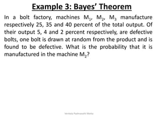 In a bolt factory, machines M1, M2, M3 manufacture
respectively 25, 35 and 40 percent of the total output. Of
their output 5, 4 and 2 percent respectively, are defective
bolts, one bolt is drawn at random from the product and is
found to be defective. What is the probability that it is
manufactured in the machine M2?
Example 3: Bayes’ Theorem
Venkata Padmavathi Metta
 