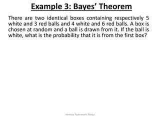 There are two identical boxes containing respectively 5
white and 3 red balls and 4 white and 6 red balls. A box is
chosen at random and a ball is drawn from it. If the ball is
white, what is the probability that it is from the first box?
Example 3: Bayes’ Theorem
Venkata Padmavathi Metta
 