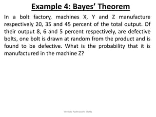In a bolt factory, machines X, Y and Z manufacture
respectively 20, 35 and 45 percent of the total output. Of
their output 8, 6 and 5 percent respectively, are defective
bolts, one bolt is drawn at random from the product and is
found to be defective. What is the probability that it is
manufactured in the machine Z?
Example 4: Bayes’ Theorem
Venkata Padmavathi Metta
 