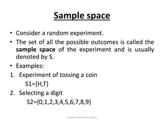 Sample space
• Consider a random experiment.
• The set of all the possible outcomes is called the
sample space of the experiment and is usually
denoted by S.
• Examples:
1. Experiment of tossing a coin
S1={H,T}
2. Selecting a digit
S2={0,1,2,3,4,5,6,7,8,9}
Venkata Padmavathi Metta
 