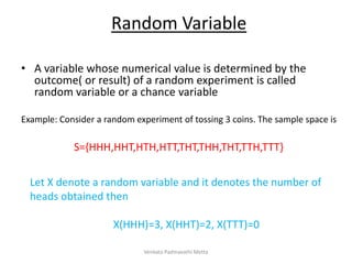 Random Variable
• A variable whose numerical value is determined by the
outcome( or result) of a random experiment is called
random variable or a chance variable
Example: Consider a random experiment of tossing 3 coins. The sample space is
S={HHH,HHT,HTH,HTT,THT,THH,THT,TTH,TTT}
Let X denote a random variable and it denotes the number of
heads obtained then
X(HHH)=3, X(HHT)=2, X(TTT)=0
Venkata Padmavathi Metta
 