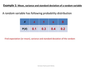 A random variable has following probability distribution
X 4 5 6 8
P(X) 0.1 0.3 0.4 0.2
Find expectation (or mean), variance and standard deviation of the random
Example 1: Mean, variance and standard deviation of a random variable
Venkata Padmavathi Metta
 