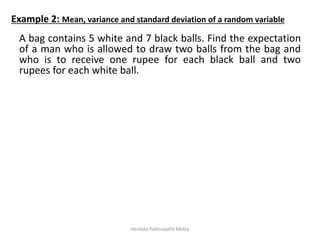 A bag contains 5 white and 7 black balls. Find the expectation
of a man who is allowed to draw two balls from the bag and
who is to receive one rupee for each black ball and two
rupees for each white ball.
Example 2: Mean, variance and standard deviation of a random variable
Venkata Padmavathi Metta
 