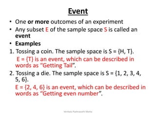 Event
• One or more outcomes of an experiment
• Any subset E of the sample space S is called an
event
• Examples
1. Tossing a coin. The sample space is S = {H, T}.
E = {T} is an event, which can be described in
words as “Getting Tail”.
2. Tossing a die. The sample space is S = {1, 2, 3, 4,
5, 6}.
E = {2, 4, 6} is an event, which can be described in
words as “Getting even number”.
Venkata Padmavathi Metta
 
