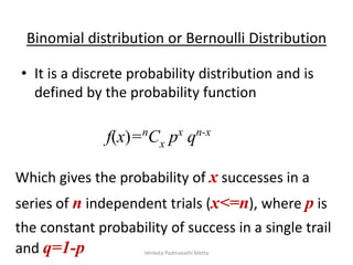 • It is a discrete probability distribution and is
defined by the probability function
Binomial distribution or Bernoulli Distribution
f(x)=nCx px qn-x
Which gives the probability of x successes in a
series of n independent trials (x<=n), where p is
the constant probability of success in a single trail
and q=1-p Venkata Padmavathi Metta
 