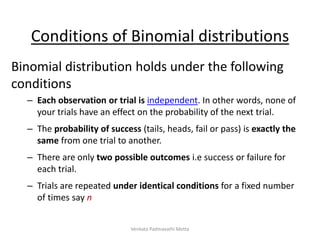 Conditions of Binomial distributions
Binomial distribution holds under the following
conditions
– Each observation or trial is independent. In other words, none of
your trials have an effect on the probability of the next trial.
– The probability of success (tails, heads, fail or pass) is exactly the
same from one trial to another.
– There are only two possible outcomes i.e success or failure for
each trial.
– Trials are repeated under identical conditions for a fixed number
of times say n
Venkata Padmavathi Metta
 